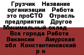 Грузчик › Название организации ­ Работа-это проСТО › Отрасль предприятия ­ Другое › Минимальный оклад ­ 1 - Все города Работа » Вакансии   . Амурская обл.,Константиновский р-н